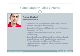 © 2013 – Gugliotti Consulting
Como Montar Lojas Virtuais
André Gugliotti
andre@gugliotti.com.br
Consultor em planejamento e estratégia de lojas
virtuais na Gugliotti Consulting
Engenheiro Comercial Magento, pela eCommerce
Academy, em Paris
Google Adwords Professional, em Search
Advertising
Reconhecido como Magento Evangelist no Brasil,
atuando desde 2008 na plataforma e autor de
“Lojas Virtuais com Magento”, Novatec
Organizador do Bargento Brasil, série de eventos
sobre Magento
 
