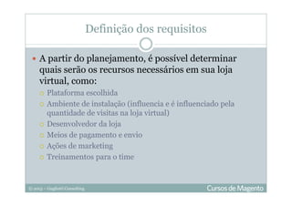 © 2013 – Gugliotti Consulting
Definição dos requisitos
A partir do planejamento, é possível determinar
quais serão os recursos necessários em sua loja
virtual, como:
Plataforma escolhida
Ambiente de instalação (influencia e é influenciado pela
quantidade de visitas na loja virtual)
Desenvolvedor da loja
Meios de pagamento e envio
Ações de marketing
Treinamentos para o time
 