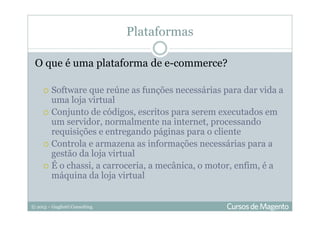 © 2013 – Gugliotti Consulting
Plataformas
O que é uma plataforma de e-commerce?
Software que reúne as funções necessárias para dar vida a
uma loja virtual
Conjunto de códigos, escritos para serem executados em
um servidor, normalmente na internet, processando
requisições e entregando páginas para o cliente
Controla e armazena as informações necessárias para a
gestão da loja virtual
É o chassi, a carroceria, a mecânica, o motor, enfim, é a
máquina da loja virtual
 