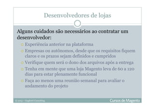© 2013 – Gugliotti Consulting
Desenvolvedores de lojas
Alguns cuidados são necessários ao contratar um
desenvolvedor:
Experiência anterior na plataforma
Empresas ou autônomos, desde que os requisitos fiquem
claros e os prazos sejam definidos e cumpridos
Verifique quem será o dono dos arquivos após a entrega
Tenha em mente que uma loja Magento leva de 60 a 120
dias para estar plenamente funcional
Faça ao menos uma reunião semanal para avaliar o
andamento do projeto
 