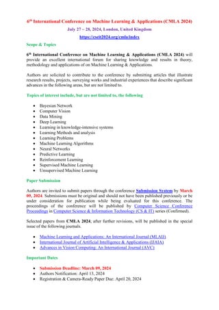 6th
International Conference on Machine Learning & Applications (CMLA 2024)
July 27 ~ 28, 2024, London, United Kingdom
https://cseit2024.org/cmla/index
Scope & Topics
6th International Conference on Machine Learning & Applications (CMLA 2024) will
provide an excellent international forum for sharing knowledge and results in theory,
methodology and applications of on Machine Learning & Applications.
Authors are solicited to contribute to the conference by submitting articles that illustrate
research results, projects, surveying works and industrial experiences that describe significant
advances in the following areas, but are not limited to.
Topics of interest include, but are not limited to, the following
 Bayesian Network
 Computer Vision
 Data Mining
 Deep Learning
 Learning in knowledge-intensive systems
 Learning Methods and analysis
 Learning Problems
 Machine Learning Algorithms
 Neural Networks
 Predictive Learning
 Reinforcement Learning
 Supervised Machine Learning
 Unsupervised Machine Learning
Paper Submission
Authors are invited to submit papers through the conference Submission System by March
09, 2024. Submissions must be original and should not have been published previously or be
under consideration for publication while being evaluated for this conference. The
proceedings of the conference will be published by Computer Science Conference
Proceedings in Computer Science & Information Technology (CS & IT) series (Confirmed).
Selected papers from CMLA 2024, after further revisions, will be published in the special
issue of the following journals.
 Machine Learning and Applications: An International Journal (MLAIJ)
 International Journal of Artificial Intelligence & Applications (IJAIA)
 Advances in Vision Computing: An International Journal (AVC)
Important Dates
 Submission Deadline: March 09, 2024
 Authors Notification: April 13, 2024
 Registration & Camera-Ready Paper Due: April 20, 2024
 