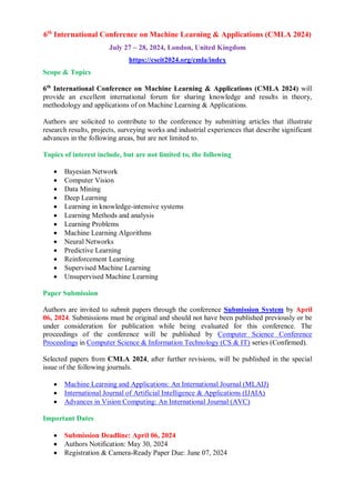 6th
International Conference on Machine Learning & Applications (CMLA 2024)
July 27 ~ 28, 2024, London, United Kingdom
https://cseit2024.org/cmla/index
Scope & Topics
6th
International Conference on Machine Learning & Applications (CMLA 2024) will
provide an excellent international forum for sharing knowledge and results in theory,
methodology and applications of on Machine Learning & Applications.
Authors are solicited to contribute to the conference by submitting articles that illustrate
research results, projects, surveying works and industrial experiences that describe significant
advances in the following areas, but are not limited to.
Topics of interest include, but are not limited to, the following
 Bayesian Network
 Computer Vision
 Data Mining
 Deep Learning
 Learning in knowledge-intensive systems
 Learning Methods and analysis
 Learning Problems
 Machine Learning Algorithms
 Neural Networks
 Predictive Learning
 Reinforcement Learning
 Supervised Machine Learning
 Unsupervised Machine Learning
Paper Submission
Authors are invited to submit papers through the conference Submission System by April
06, 2024. Submissions must be original and should not have been published previously or be
under consideration for publication while being evaluated for this conference. The
proceedings of the conference will be published by Computer Science Conference
Proceedings in Computer Science & Information Technology (CS & IT) series (Confirmed).
Selected papers from CMLA 2024, after further revisions, will be published in the special
issue of the following journals.
 Machine Learning and Applications: An International Journal (MLAIJ)
 International Journal of Artificial Intelligence & Applications (IJAIA)
 Advances in Vision Computing: An International Journal (AVC)
Important Dates
 Submission Deadline: April 06, 2024
 Authors Notification: May 30, 2024
 Registration & Camera-Ready Paper Due: June 07, 2024
 
