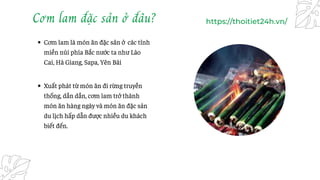 Cơm lam đặc sản ở đâu?
Cơm lam là món ăn đặc sản ở các tỉnh
miền núi phía Bắc nước ta như Lào
Cai, Hà Giang, Sapa, Yên Bái...