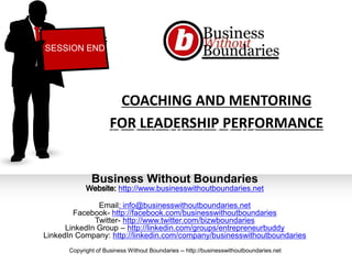 COACHING AND MENTORING
FOR LEADERSHIP PERFORMANCE
Business Without Boundaries
http://www.businesswithoutboundaries.net
Email: info@businesswithoutboundaries.net
Facebook- http://facebook.com/businesswithoutboundaries
Twitter- http://www.twitter.com/bizwboundaries
LinkedIn Group – http://linkedin.com/groups/entrepreneurbuddy
LinkedIn Company: http://linkedin.com/company/businesswithoutboundaries
SESSION END
Copyright of Business Without Boundaries -- http://businesswithoutboundaries.net
What Can Coaching & Mentoring Do For Me?
 