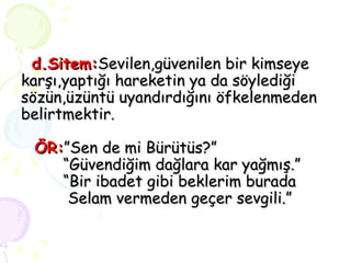 d.Sitem: Sevilen,güvenilen bir kimseye karşı,yaptığı hareketin ya da söylediği sözün,üzüntü uyandırdığını öfkelenmeden belirtmektir.   ÖR: ”Sen de mi Bürütüs?”   “Güvendiğim dağlara kar yağmış.”   “Bir ibadet gibi beklerim burada   Selam vermeden geçer sevgili.” 