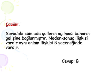 Çözüm: Sorudaki cümlede güllerin açılması baharın gelişine bağlanmıştır. Neden-sonuç ilişkisi vardır aynı anlam ilişkisi B seçeneğinde vardır.   Cevap: B 