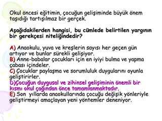 Okul öncesi eğitimin, çocuğun gelişiminde büyük önem taşıdığı tartışılmaz bir gerçek. Aşağıdakilerden hangisi, bu cümlede belirtilen yargının bir gerekçesi niteliğindedir? A)  Anaokulu, yuva ve kreşlerin sayısı her geçen gün artıyor ve bunlar sürekli gelişiyor. B)  Anne-babalar çocukları için en iyiyi bulma ve yapma çabası içindeler. C)  Çocuklar paylaşma ve sorumluluk duygularını oyunla geliştirirler. D)Çocuğun duygusal ve zihinsel gelişiminin önemli bir kısmı okul çağından önce tamamlanmaktadır. E)   Son  yıllarda anaokullarında çocuğu değişik yönleriyle  geliştirmeyi amaçlayan yeni yöntemler deneniyor. 