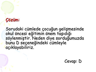 Çözüm: Sorudaki cümlede çocuğun gelişmesinde okul öncesi eğitimin önem taşıdığı söylenmiştir. Neden diye sorduğumuzda bunu D seçeneğindeki cümleyle açıklayabiliriz.   Cevap: D 