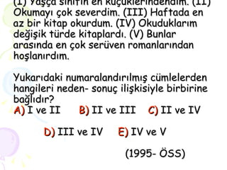 (I) Yaşça sınıfın en küçüklerindendim. (II) Okumayı çok severdim. (III) Haftada en az bir kitap okurdum. (IV) Okuduklarım değişik türde kitaplardı. (V) Bunlar arasında en çok serüven romanlarından hoşlanırdım. Yukarıdaki numaralandırılmış cümlelerden hangileri neden- sonuç ilişkisiyle birbirine bağlıdır? A)  I ve II  B)  II ve III  C)  II ve IV    D)  III ve IV  E)  IV ve V     (1995- ÖSS) 