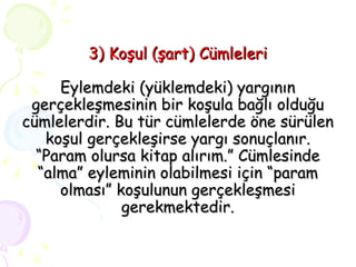 3) Koşul (şart) Cümleleri Eylemdeki (yüklemdeki) yargının gerçekleşmesinin bir koşula bağlı olduğu cümlelerdir. Bu tür cümlelerde öne sürülen koşul gerçekleşirse yargı sonuçlanır. “Param olursa kitap alırım.” Cümlesinde “alma” eyleminin olabilmesi için “param olması” koşulunun gerçekleşmesi gerekmektedir. 