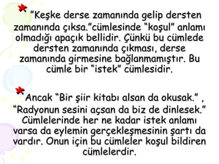 *   ”Keşke derse zamanında gelip dersten zamanında çıksa.”cümlesinde “koşul” anlamı olmadığı apaçık bellidir. Çünkü bu cümlede dersten zamanında çıkması, derse zamanında girmesine bağlanmamıştır. Bu cümle bir “istek” cümlesidir. * Ancak “Bir şiir kitabı alsan da okusak.” , “Radyonun sesini açsan da biz de dinlesek.” Cümlelerinde her ne kadar istek anlamı varsa da eylemin gerçekleşmesinin şartı da vardır. Onun için bu cümleler koşul bildiren cümlelerdir. 
