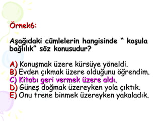 Örnek6: Aşağıdaki cümlelerin hangisinde “ koşula bağlılık” söz konusudur? A)  Konuşmak üzere kürsüye yöneldi.  B)   Evden çıkmak üzere olduğunu öğrendim. C) Kitabı geri vermek üzere aldı. D)  Güneş doğmak üzereyken yola çıktık. E)  Onu trene binmek üzereyken yakaladık. 