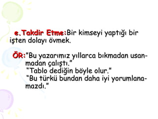 e.Takdir   Etme: Bir kimseyi yaptığı bir işten dolayı övmek.   ÖR: ”Bu yazarımız yıllarca bıkmadan usan-  madan çalıştı.”   “Tablo dediğin böyle olur.”   “Bu türkü bundan daha iyi yorumlana-  mazdı.” 