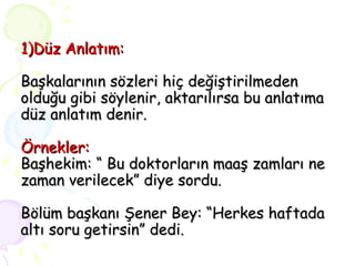 1)Düz Anlatım:   Başkalarının sözleri hiç değiştirilmeden olduğu gibi söylenir, aktarılırsa bu anlatıma düz anlatım denir. Örnekler: Başhekim: “ Bu doktorların maaş zamları ne zaman verilecek” diye sordu. Bölüm başkanı Şener Bey: “Herkes haftada altı soru getirsin” dedi. 