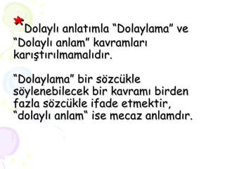 * Dolaylı anlatımla “Dolaylama” ve “Dolaylı anlam” kavramları karıştırılmamalıdır.  “Dolaylama” bir sözcükle söylenebilecek bir kavramı birden fazla sözcükle ifade etmektir, “dolaylı anlam“ ise mecaz anlamdır. 