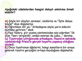 Aşağıdaki cümlelerden hangisi dolaylı anlatıma örnek olabilir? A)   Şöyle bir olayları anımsar, üzülürüz ve “İşte dünya böyle!” diye düşünürüz. B)   Öğretmen Ali’ ye: “Arkadaşına söyle yarın ödevini mutlaka getirsin.” dedi. C)   Paul Valery, şiir yazma yönteminden söz ederken “ilk dize Tanrı vergisidir, ondan sonrası da çaba...” dermiş. D) Tiyatrodan çıktığımızda arkadaşım, Hazım’ın sahnede canlandırdığı Prens’in gerçek hayatta yaşamış olduğunu söyledi. E)   Önce tiyatronun öğelerini, hangi sanatların bir araya gelerek tiyatro gerçeğini ortaya koyduğunu düşünelim. 
