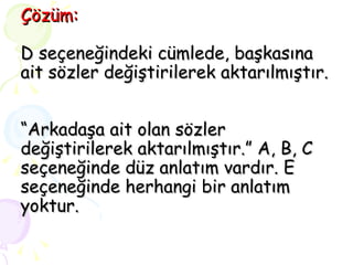 Çözüm: D seçeneğindeki cümlede, başkasına ait sözler değiştirilerek aktarılmıştır.  “Arkadaşa ait olan sözler değiştirilerek aktarılmıştır.” A, B, C seçeneğinde düz anlatım vardır. E seçeneğinde herhangi bir anlatım yoktur. 