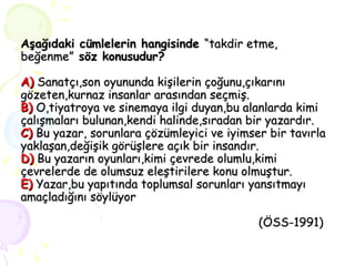 Aşağıdaki cümlelerin hangisinde  “takdir etme, beğenme”  söz konusudur? A)  Sanatçı,son oyununda kişilerin çoğunu,çıkarını gözeten,kurnaz insanlar arasından seçmiş. B)  O,tiyatroya ve sinemaya ilgi duyan,bu alanlarda kimi çalışmaları bulunan,kendi halinde,sıradan bir yazardır. C)  Bu yazar, sorunlara çözümleyici ve iyimser bir tavırla yaklaşan,değişik görüşlere açık bir insandır. D)  Bu yazarın oyunları,kimi çevrede olumlu,kimi çevrelerde de olumsuz eleştirilere konu olmuştur. E)  Yazar,bu yapıtında toplumsal sorunları yansıtmayı amaçladığını söylüyor   (ÖSS-1991)  