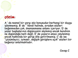ÇÖZÜM: A ‘ da nesnel bir yargı söz konusudur,herhangi bir duygu işlenmemiş. B’ de “ kendi halinde, sıradan sözleri beğenmeden çok, önemsememe anlamı içeriyor. D’ de  yazar başkalarının düşüncesini söylemiş ancak kendinin ne düşündüğü belli değil. E’ de yazarın amacı söylenmiş ancak hakkında bir görüş dile getirilmemiş. C’ de ise “çözümleyici, iyimser, değişik görüşlere açık” sözleri bir beğeniyi anlatmaktadır.   Cevap C 