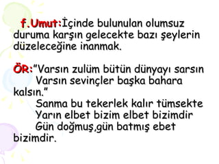 f.Umut: İçinde bulunulan olumsuz duruma karşın gelecekte bazı şeylerin düzeleceğine inanmak. ÖR: ”Varsın zulüm bütün dünyayı sarsın   Varsın sevinçler başka bahara kalsın.”   Sanma bu tekerlek kalır tümsekte   Yarın elbet bizim elbet bizimdir   Gün doğmuş,gün batmış ebet bizimdir. 