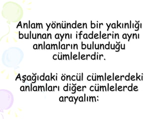 Anlam yönünden bir yakınlığı bulunan aynı ifadelerin aynı anlamların bulunduğu cümlelerdir. Aşağıdaki öncül cümlelerdeki anlamları diğer cümlelerde arayalım: 