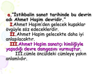a. ”İstikbalin sanat tarihinde bu devrin adı Ahmet Haşim devridir.”   I . Ahmet Haşim’den gelecek kuşaklar övgüyle söz edeceklerdir.   II. Ahmet Haşim gelecekte daha iyi anlaşılacaktır.   III . Ahmet Haşim sanatçı kimliğiyle yaşadığı devre damgasını vurmuştur.   III.cümle öncüldeki cümleye yakın anlamlıdır. 