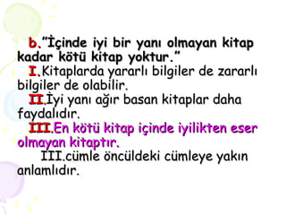 b. ”İçinde iyi bir yanı olmayan kitap kadar kötü kitap yoktur.”   I. Kitaplarda yararlı bilgiler de zararlı bilgiler de olabilir.   II . İyi yanı ağır basan kitaplar daha faydalıdır.   III . En kötü kitap içinde iyilikten eser olmayan kitaptır.   III.cümle öncüldeki cümleye yakın anlamlıdır. 