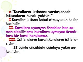 c .”Kuralların istisnası vardır;ancak istisnaların kuralı yoktur.”   I . Kurallar istisna kabul etmeyecek kadar kesindir.   II. Kurallara uymayan örnekler her za- man olabilir ama kurallara uymayan örnek- lere bir kural konulamaz.   III .  İstisnaların kuralı,kuraların istisna- sıdır.   II.cümle öncüldeki cümleye yakın an- lamlıdır. 
