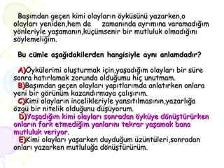   Başımdan geçen kimi olayların öyküsünü yazarken,o olayları yeniden,hem de  zamanında ayrımına varamadığım yönleriyle yaşamanın,küçümsenir bir mutluluk olmadığını söylemeliğim.   Bu cümle aşağıdakilerden hangisiyle aynı anlamdadır?   A) Öykülerimi oluşturmak için,yaşadığım olayları bir süre sonra hatırlamak zorunda olduğumu hiç unutmam.   B) Başımdan geçen olayları yapıtlarımda anlatırken onlara yeni bir görünüm kazandırmaya çalışırım.   C) Kimi olayların incelikleriyle yansıtılmasının,yazarlığa özgü bir nitelik olduğunu düşüyorum.   D) Yaşadığım kimi olayları sonradan öyküye dönüştürürken onların fark etmediğim yanlarını tekrar yaşamak bana mutluluk veriyor.   E) Kimi olayları yaşarken duyduğum üzüntüleri,sonradan onları yazarken mutluluğa dönüştürürüm. 