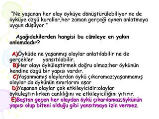  “ Ne yaşanan her olay öyküye dönüştürülebiliyor ne de öyküye özgü kurallar,her zaman gerçeği aynen anlatmaya uygun düşüyor.”   Aşağıdakilerden hangisi bu cümleye en yakın anlamdadır?   A) Öyküde ne yaşanmış olaylar anlatılabilir ne de gerçekler  yansıtılabilir.   B) Her olayı öyküleştirmek doğru olmaz;her öykünün kendine özgü bir yapısı vardır.   C) Yaşanmamış olaylardan öykü çıkaramaz;yaşanmamış olaylar da öykünün sınırlarını aşar   D) Yaşanan olaylar çok etkileyicidir;olaylar öyküleştirilirken canlılığını ve etkileyiciliğini yitirir.   E) Baştan geçen her olaydan öykü çıkarılamaz;öykünün yapısı olup biteni olduğu gibi yansıtmaya izin vermez. 