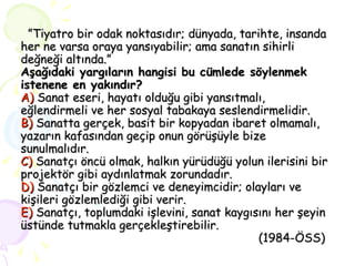 ” Tiyatro bir odak noktasıdır; dünyada, tarihte, insanda her ne varsa oraya yansıyabilir; ama sanatın sihirli değneği altında.” Aşağıdaki yargıların hangisi bu cümlede söylenmek istenene en yakındır? A)  Sanat eseri, hayatı olduğu gibi yansıtmalı, eğlendirmeli ve her sosyal tabakaya seslendirmelidir. B)  Sanatta gerçek, basit bir kopyadan ibaret olmamalı, yazarın kafasından geçip onun görüşüyle bize sunulmalıdır. C)  Sanatçı öncü olmak, halkın yürüdüğü yolun ilerisini bir projektör gibi aydınlatmak zorundadır. D)  Sanatçı bir gözlemci ve deneyimcidir; olayları ve kişileri gözlemlediği gibi verir. E)  Sanatçı, toplumdaki işlevini, sanat kaygısını her şeyin üstünde tutmakla gerçekleştirebilir.    (1984-ÖSS) 