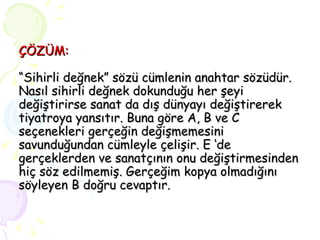ÇÖZÜM: “Sihirli değnek” sözü cümlenin anahtar sözüdür. Nasıl sihirli değnek dokunduğu her şeyi değiştirirse sanat da dış dünyayı değiştirerek tiyatroya yansıtır. Buna göre A, B ve C seçenekleri gerçeğin değişmemesini savunduğundan cümleyle çelişir. E ‘de gerçeklerden ve sanatçının onu değiştirmesinden hiç söz edilmemiş. Gerçeğim kopya olmadığını söyleyen B doğru cevaptır. 