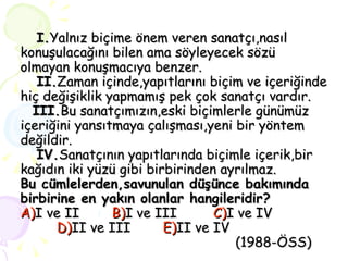 I. Yalnız biçime önem veren sanatçı,nasıl konuşulacağını bilen ama söyleyecek sözü olmayan konuşmacıya benzer.   II. Zaman içinde,yapıtlarını biçim ve içeriğinde hiç değişiklik yapmamış pek çok sanatçı vardır.   III. Bu sanatçımızın,eski biçimlerle günümüz içeriğini yansıtmaya çalışması,yeni bir yöntem değildir.   IV. Sanatçının yapıtlarında biçimle içerik,bir kağıdın iki yüzü gibi birbirinden ayrılmaz. Bu cümlelerden,savunulan düşünce bakımında birbirine en yakın olanlar hangileridir? A) I ve II  B) I ve III  C) I ve IV    D) II ve III  E) II ve IV   (1988-ÖSS) 