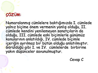 ÇÖZÜM: Numaralanmış cümlelere baktığımızda I. cümlede yalnız biçime önem vermenin yanlış olduğu, II. cümlede kendini yenilemeyen sanatçıların da olduğu, III. cümlede eski biçimlerle günümüz konularının anlatıldığı, IV. cümlede biçimle içeriğin ayrılmaz bir bütün olduğu anlatılmıştır.  Görüldüğü gibi I. ve IV.  cümlelerde  birbirine yakın düşünceler savunulmuştur.   Cevap C   