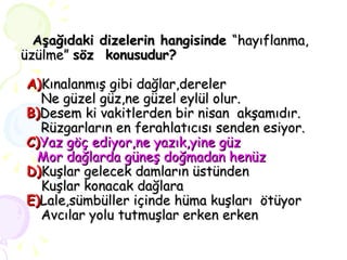   Aşağıdaki dizelerin hangisinde  “hayıflanma, üzülme”  söz  konusudur?   A) Kınalanmış gibi dağlar,dereler   Ne güzel güz,ne güzel eylül olur.   B) Desem ki vakitlerden bir nisan  akşamıdır.   Rüzgarların en ferahlatıcısı senden esiyor.   C) Yaz göç ediyor,ne yazık,yine güz   Mor dağlarda güneş doğmadan henüz   D) Kuşlar gelecek damların üstünden   Kuşlar konacak dağlara   E) Lale,sümbüller içinde hüma kuşları  ötüyor   Avcılar yolu tutmuşlar erken erken 