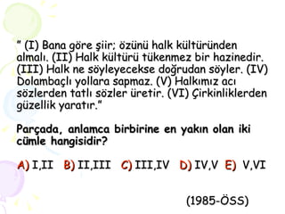 ”  (I) Bana göre şiir; özünü halk kültüründen almalı. (II) Halk kültürü tükenmez bir hazinedir. (III) Halk ne söyleyecekse doğrudan söyler. (IV) Dolambaçlı yollara sapmaz. (V) Halkımız acı sözlerden tatlı sözler üretir. (VI) Çirkinliklerden güzellik yaratır.” Parçada, anlamca birbirine en yakın olan iki cümle hangisidir? A)  I,II   B)  II,III   C)  III,IV   D)   IV,V  E)   V,VI       (1985-ÖSS) 