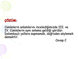 ÇÖZÜM: Cümlelerin anlamlarını incelediğimizde III. ve  IV. Cümlelerin aynı anlama geldiği görülür. Dolambaçlı yollara sapmamak, doğrudan söylemek demektir.   Cevap C 