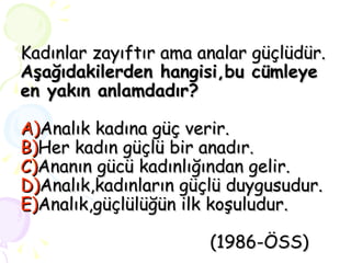 Kadınlar zayıftır ama analar güçlüdür. Aşağıdakilerden hangisi,bu cümleye en yakın anlamdadır? A) Analık kadına güç verir. B) Her kadın güçlü bir anadır. C) Ananın gücü kadınlığından gelir. D) Analık,kadınların güçlü duygusudur. E) Analık,güçlülüğün ilk koşuludur.     (1986-ÖSS) 