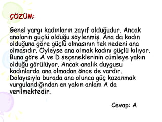 ÇÖZÜM: Genel yargı kadınların zayıf olduğudur. Ancak anaların güçlü olduğu söylenmiş. Ana da kadın olduğuna göre güçlü olmasının tek nedeni ana olmasıdır. Öyleyse ana olmak kadını güçlü kılıyor. Buna göre A ve D seçeneklerinin cümleye yakın olduğu görülüyor. Ancak analık duygusu kadınlarda ana olmadan önce de vardır. Dolayısıyla burada ana olunca güç kazanmak vurgulandığından en yakın anlam A da verilmektedir.   Cevap: A 