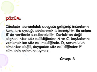 ÇÖZÜM: Cümlede  sorumluluk duygusu gelişmiş insanların kurallara uyduğu söylenmek istenmiştir. Bu anlam B’ de verilenle özetlenebilir. Zorluktan değil alışkanlıktan söz edildiğinden A ve C; başkalarını zorlamaktan söz edilmediğinde. D, sorumluluk almaktan değil, duygudan söz edildiğinden E cümlenin anlamına uymaz.   Cevap: B 