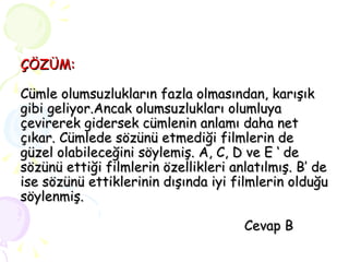 ÇÖZÜM: Cümle olumsuzlukların fazla olmasından, karışık gibi geliyor.Ancak olumsuzlukları olumluya çevirerek gidersek cümlenin anlamı daha net çıkar. Cümlede sözünü etmediği filmlerin de güzel olabileceğini söylemiş. A, C, D ve E ‘ de sözünü ettiği filmlerin özellikleri anlatılmış. B’ de ise sözünü ettiklerinin dışında iyi filmlerin olduğu söylenmiş.    Cevap B 