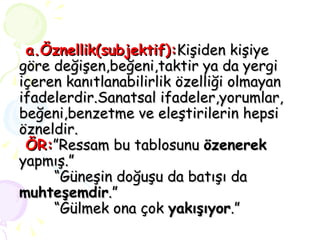 a.Öznellik(subjektif): Kişiden kişiye göre değişen,beğeni,taktir ya da yergi içeren kanıtlanabilirlik özelliği olmayan ifadelerdir.Sanatsal ifadeler,yorumlar, beğeni,benzetme ve eleştirilerin hepsi özneldir.   ÖR: ”Ressam bu tablosunu  özenerek  yapmış.”   “Güneşin doğuşu da batışı da  muhteşemdir .”   “Gülmek ona çok  yakışıyor .” 