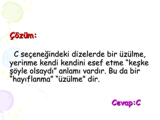 Çözüm:   C seçeneğindeki dizelerde bir üzülme, yerinme kendi kendini esef etme “keşke şöyle olsaydı” anlamı vardır. Bu da bir “hayıflanma” “üzülme” dir.   Cevap:C 