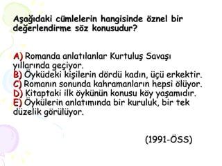 Aşağıdaki cümlelerin hangisinde öznel bir değerlendirme söz konusudur? A)  Romanda anlatılanlar Kurtuluş Savaşı yıllarında geçiyor. B)  Öyküdeki kişilerin dördü kadın, üçü erkektir. C)  Romanın sonunda kahramanların hepsi ölüyor. D)  Kitaptaki ilk öykünün konusu köy yaşamıdır. E)  Öykülerin anlatımında bir kuruluk, bir tek düzelik görülüyor.    (1991-ÖSS) 