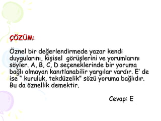 ÇÖZÜM: Öznel bir değerlendirmede yazar kendi duygularını, kişisel  görüşlerini ve yorumlarını söyler. A, B, C, D seçeneklerinde bir yoruma bağlı olmayan kanıtlanabilir yargılar vardır. E’ de ise “ kuruluk, tekdüzelik” sözü yoruma bağlıdır. Bu da öznellik demektir.   Cevap: E 