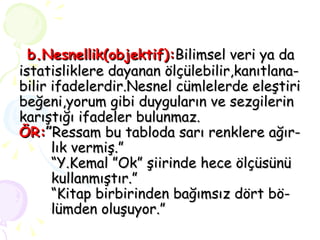 b.Nesnellik(objektif): Bilimsel veri ya da istatisliklere dayanan ölçülebilir,kanıtlana- bilir ifadelerdir.Nesnel cümlelerde eleştiri beğeni,yorum gibi duyguların ve sezgilerin karıştığı ifadeler bulunmaz. ÖR: ” Ressam bu tabloda sarı renklere ağır-  lık vermiş.” “Y.Kemal ”Ok” şiirinde hece ölçüsünü  kullanmıştır.” “Kitap birbirinden bağımsız dört bö-  lümden oluşuyor.” 