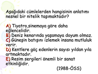 Aşağıdaki cümlelerden hangisinin anlatımı nesnel bir nitelik taşımaktadır? A)  Tiyatro,sinemaya göre daha eğlencelidir. B)  Deniz kenarında yaşamaya doyum olmaz. C)  Güneşin batışını izlemek insana mutluluk verir. D)  Kentlere göç edenlerin sayısı yıldan yıla artmaktadır. E)  Resim sergileri önemli bir sanat etkinliğidir.   (1988-ÖSS) 
