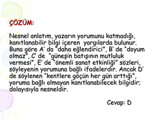 ÇÖZÜM: Nesnel anlatım, yazarın yorumunu katmadığı, kanıtlanabilir bilgi içeren  yargılarda bulunur. Buna göre A’ da “daha eğlendirici”, B’ de “doyum olmaz”, C’ de  “güneşin batışının mutluluk vermesi”, E’ de “önemli sanat etkinliği” sözleri, söyleyenin yorumuna bağlı ifadelerdir. Ancak D’ de söylenen “kentlere göçün her gün arttığı”, yoruma bağlı olmayan kanıtlanabilecek bilgidir; dolayısıyla nesneldir.   Cevap: D 
