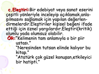 c.Eleştiri: Bir edebiyat veya sanat eserini çeşitli yönleriyle inceleyip açıklamak,anla- şılmasını sağlamak için yapılan değerlen- dirmelerdir.Eleştiriler kişisel beğeni ifade ettiği için öznel yargılardır.Eleştiri(kritik) olumlu yada olumsuz olabilir.   ÖR: ” Kelimenin tam anlamıyla o bir şiir  ustası.” “Neresinden tutsan elinde kalıyor bu  kitap.” “Atatürk çok güzel konuşan,etkileyici  bir hatipti.”   
