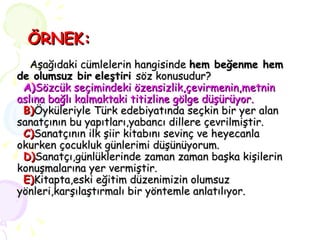 ÖRNEK:   Aşağıdaki cümlelerin hangisinde  hem beğenme hem de olumsuz bir   eleştiri  söz konusudur?   A) Sözcük seçimindeki özensizlik,çevirmenin,metnin aslına bağlı kalmaktaki titizline gölge düşürüyor.     B) Öyküleriyle Türk edebiyatında seçkin bir yer alan sanatçının bu yapıtları,yabancı dillere çevrilmiştir.   C) Sanatçının ilk şiir kitabını sevinç ve heyecanla okurken çocukluk günlerimi düşünüyorum.   D) Sanatçı,günlüklerinde zaman zaman başka kişilerin konuşmalarına yer vermiştir.   E) Kitapta,eski eğitim düzenimizin olumsuz yönleri,karşılaştırmalı bir yöntemle anlatılıyor. 